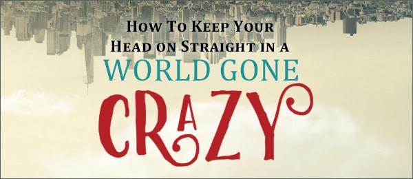 How To Keep Your Head On Straight in a World Gone Crazy